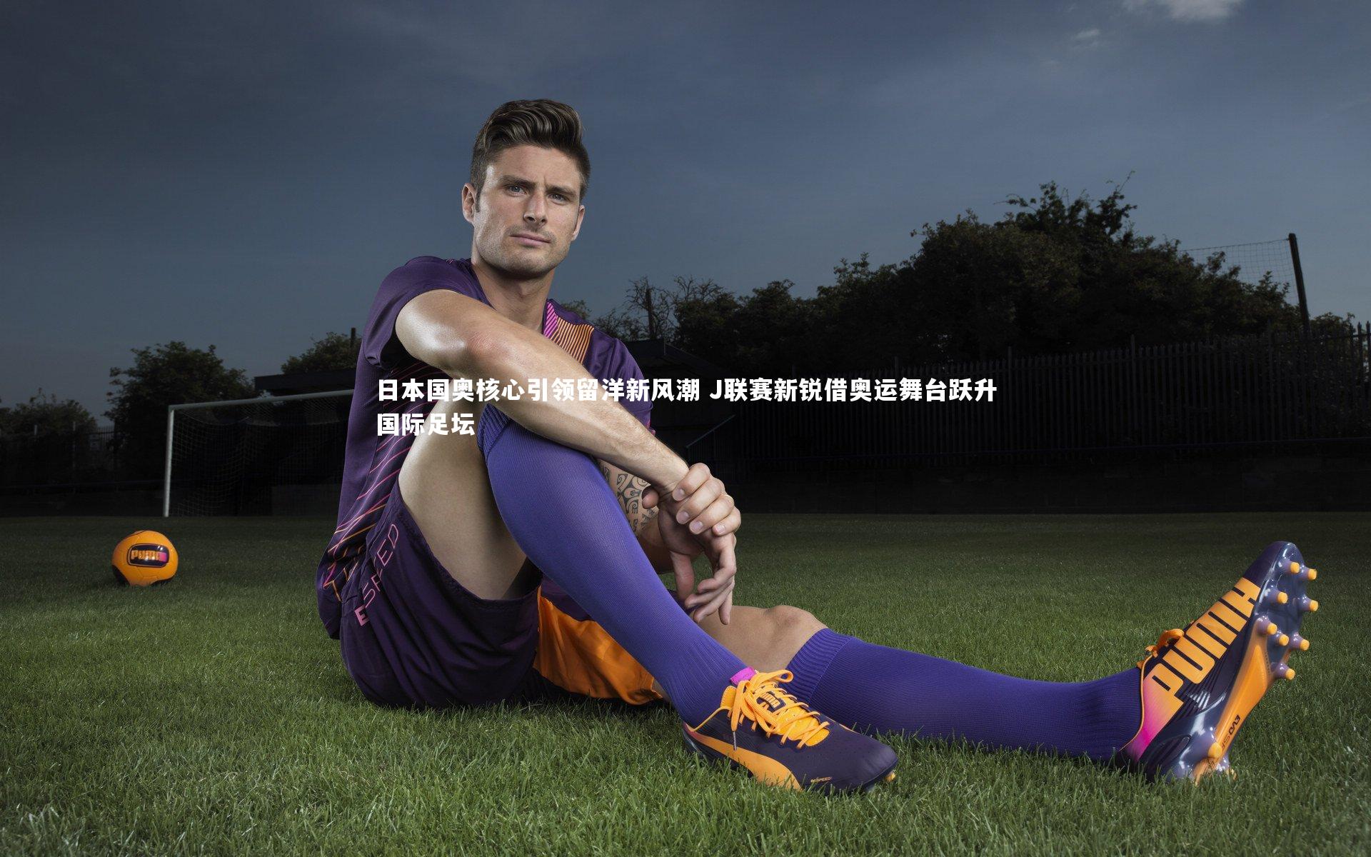 日本国奥核心引领留洋新风潮 J联赛新锐借奥运舞台跃升国际足坛